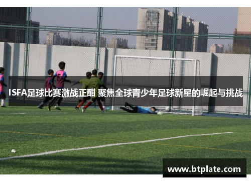 ISFA足球比赛激战正酣 聚焦全球青少年足球新星的崛起与挑战