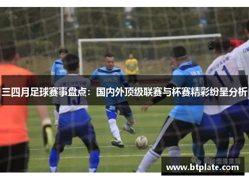 三四月足球赛事盘点：国内外顶级联赛与杯赛精彩纷呈分析